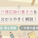 介護記録の書き方、ポイント、禁止用語について分かりやすく解説!