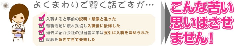 よくまわりで聞く話ですが… 入職すると事前の説明・想像と違った 転職活動に疲れ妥協し入職後に後悔した 過去に紹介会社の担当者に半ば強引に入職を決められた 就職を急ぎすぎて失敗した こんな苦い思いはさせません!